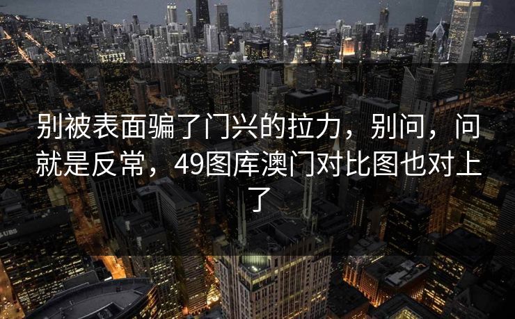 别被表面骗了门兴的拉力,别问,问就是反常,49图库澳门对比图也对上了 别被表面骗了门兴的拉力,别问,问就是反常,49图库澳门对比图也对上了