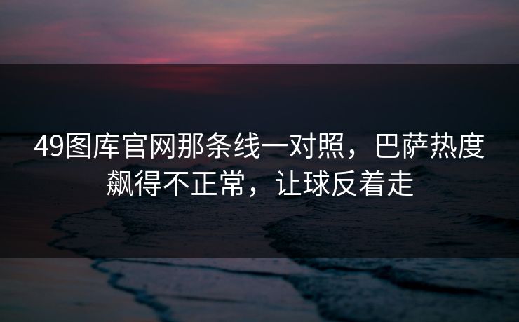 49图库官网那条线一对照,巴萨热度飙得不正常,让球反着走 49图库官网那条线一对照,巴萨热度飙得不正常,让球反着走
