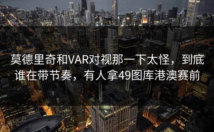 莫德里奇和VAR对视那一下太怪，到底谁在带节奏，有人拿49图库港澳赛前