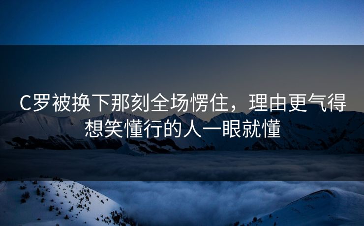 C罗被换下那刻全场愣住，理由更气得想笑懂行的人一眼就懂