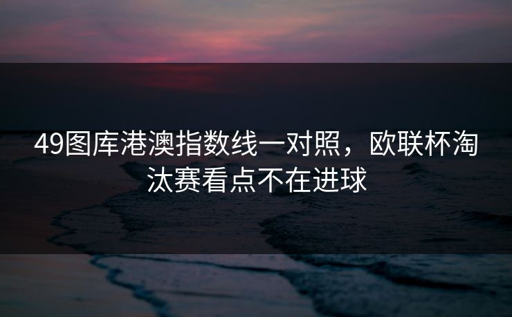 49图库港澳指数线一对照，欧联杯淘汰赛看点不在进球