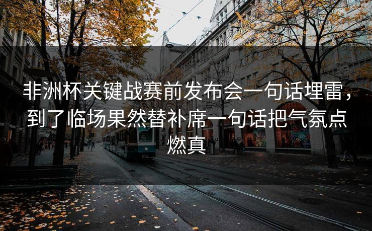 非洲杯关键战赛前发布会一句话埋雷，到了临场果然替补席一句话把气氛点燃真