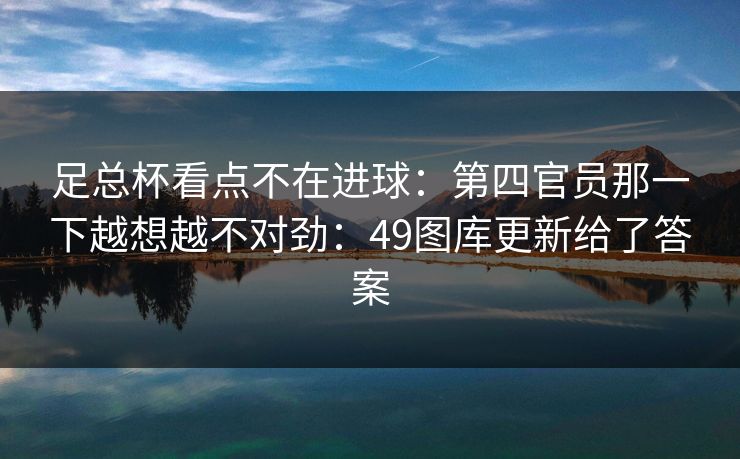 足总杯看点不在进球:第四官员那一下越想越不对劲:49图库更新给了答案 足总杯看点不在进球:第四官员那一下越想越不对劲:49图库更新给了答案