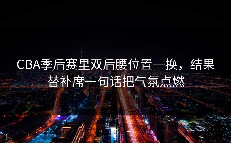 CBA季后赛里双后腰位置一换,结果替补席一句话把气氛点燃 CBA季后赛里双后腰位置一换,结果替补席一句话把气氛点燃