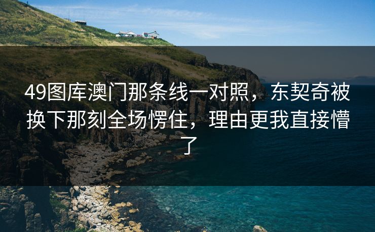 49图库澳门那条线一对照，东契奇被换下那刻全场愣住，理由更我直接懵了