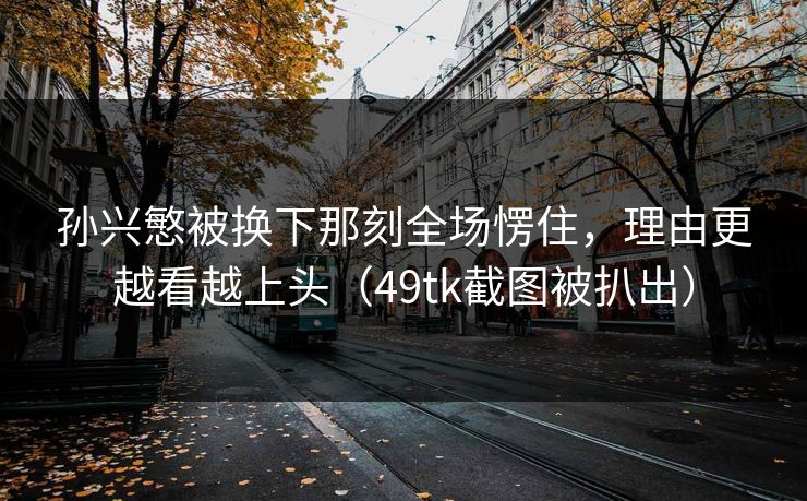 孙兴慜被换下那刻全场愣住，理由更越看越上头（49tk截图被扒出）