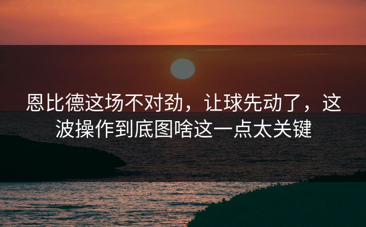 恩比德这场不对劲，让球先动了，这波操作到底图啥这一点太关键