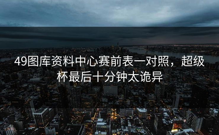 49图库资料中心赛前表一对照，超级杯最后十分钟太诡异