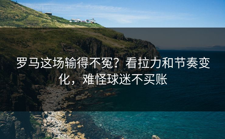 罗马这场输得不冤？看拉力和节奏变化，难怪球迷不买账