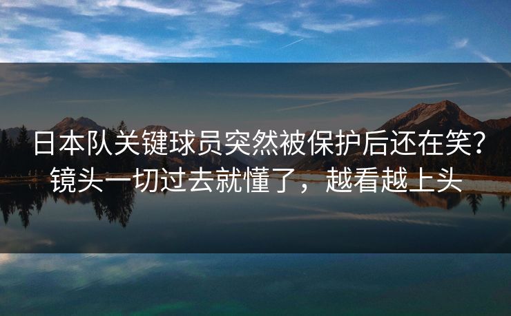日本队关键球员突然被保护后还在笑？镜头一切过去就懂了，越看越上头